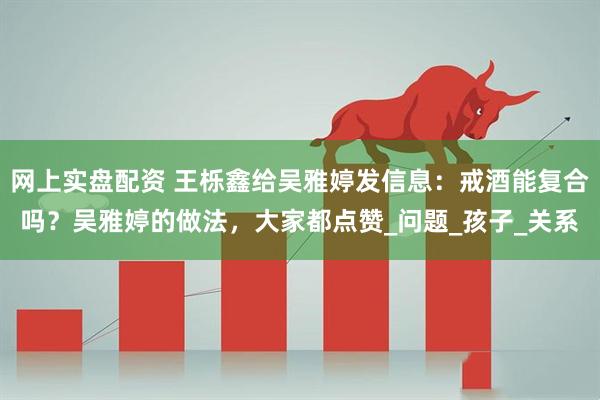 网上实盘配资 王栎鑫给吴雅婷发信息：戒酒能复合吗？吴雅婷的做法，大家都点赞_问题_孩子_关系