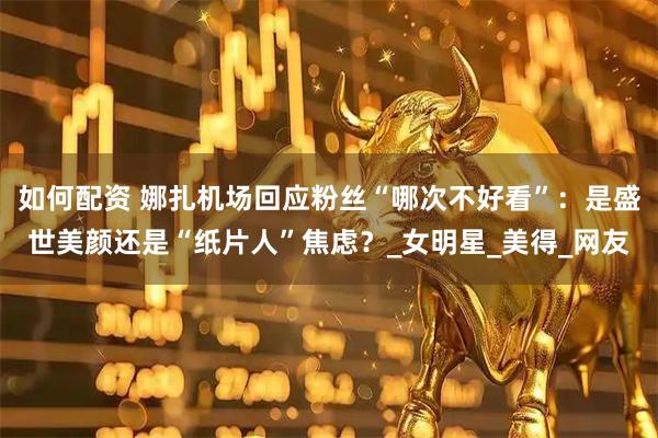 如何配资 娜扎机场回应粉丝“哪次不好看”：是盛世美颜还是“纸片人”焦虑？_女明星_美得_网友