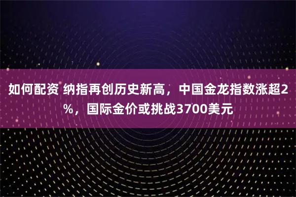 如何配资 纳指再创历史新高，中国金龙指数涨超2%，国际金价或挑战3700美元