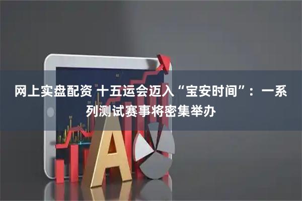 网上实盘配资 十五运会迈入“宝安时间”：一系列测试赛事将密集举办