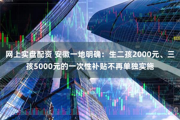 网上实盘配资 安徽一地明确：生二孩2000元、三孩5000元的一次性补贴不再单独实施