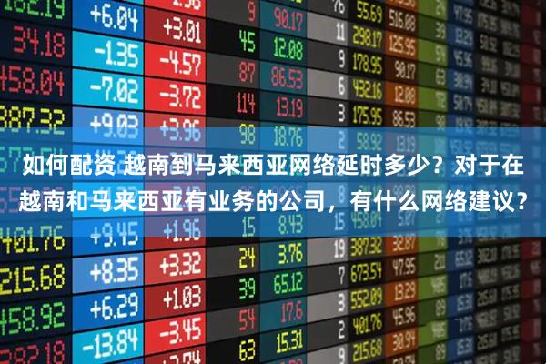 如何配资 越南到马来西亚网络延时多少？对于在越南和马来西亚有业务的公司，有什么网络建议？